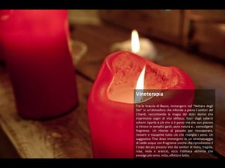 VinoterapiaTra le braccia di Bacco, immergersi nel “Nettare degli Dei” in un’atmosfera che infonde a pieno i sentori del Chianti, raccontando la magia dei dolci declivi che imprimono sogni di vita idilliaca; fuori dagli odierni schemi riporta a ciò che si è perso ma che con piacere si ritrova in semplici gesti, pura natura e… coinvolgenti fragranze. Un ritorno al passato per riassaporare, rivivere e riscoprire tutto ciò che risveglia i sensi. Un suggestivo Tino dove immergersi in un idromassaggio di calde acque con Fragranze uniche che riproducono il Corpo dei più preziosi Vini dai sentori di mora, fragola, rosa, viola e arancio, ecco l’idilliaca alchimia che avvolge più sensi, vista, olfatto e tatto.