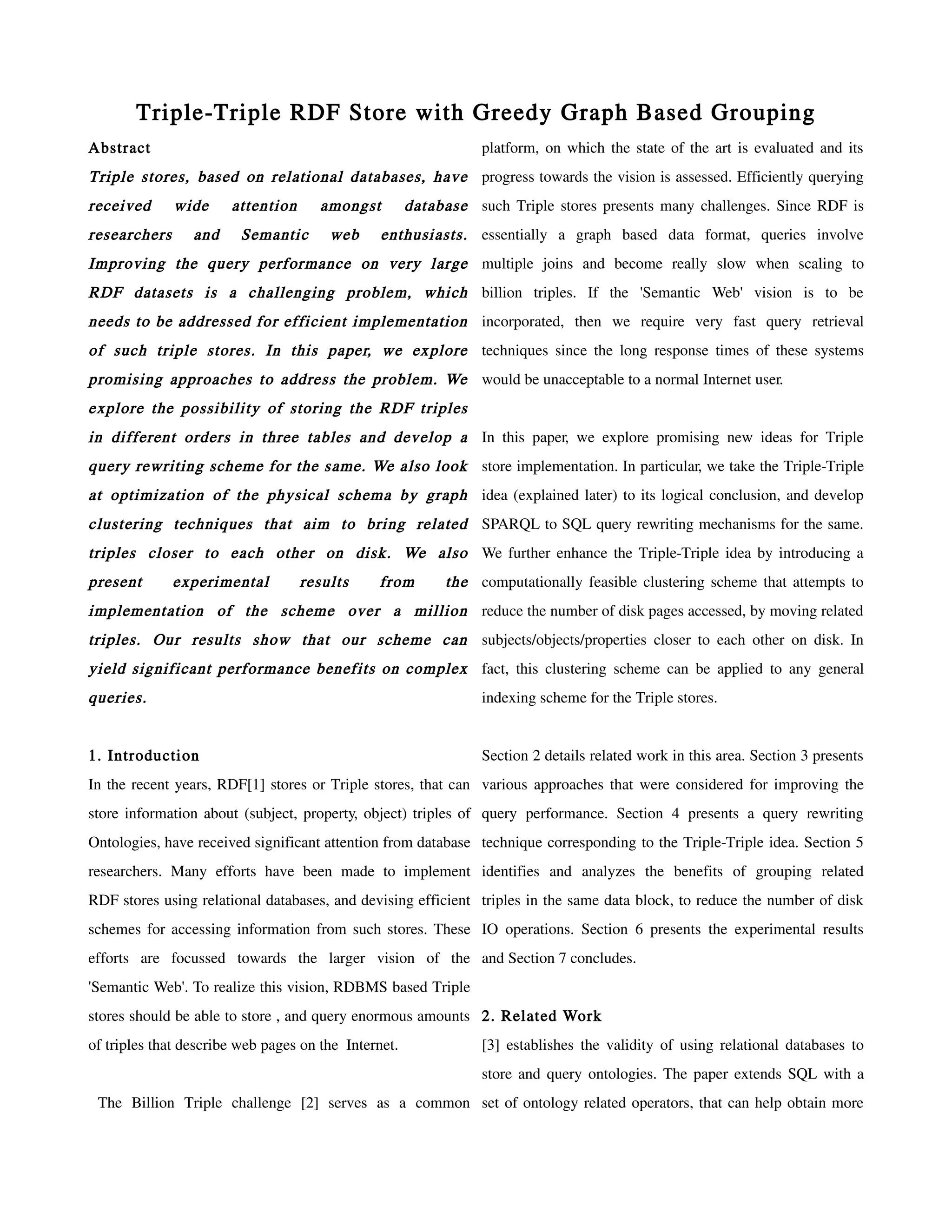 Triple-Triple RDF Store with Greedy Graph Based Grouping
Abstract                                                         platform, on which the state of the art is evaluated and its
Triple stores, based on relational databases, have progress towards the vision is assessed. Efficiently querying
received      wide     attention      amongst         database such Triple stores presents many challenges. Since RDF is
researchers      and     Semantic      web      enthusiasts. essentially a graph based data format, queries involve
Improving the query performance on very large multiple joins and become really slow when scaling to
RDF datasets is a challenging problem, which billion triples. If the 'Semantic Web' vision is to be
needs to be addressed for efficient implementation incorporated, then we require very fast query retrieval
of such triple stores. In this paper, we explore techniques since the long response times of these systems
promising approaches to address the problem. We would be unacceptable to a normal Internet user.
explore the possibility of storing the RDF triples
in different orders in three tables and develop a In this paper, we explore promising new ideas for Triple
query rewriting scheme for the same. We also look store implementation. In particular, we take the Triple-Triple
at optimization of the physical schema by graph idea (explained later) to its logical conclusion, and develop
clustering techniques that aim to bring related SPARQL to SQL query rewriting mechanisms for the same.
triples closer to each other on disk. We also We further enhance the Triple-Triple idea by introducing a
present       experimental         results     from        the computationally feasible clustering scheme that attempts to
implementation of the scheme over a million reduce the number of disk pages accessed, by moving related
triples. Our results show that our scheme can subjects/objects/properties closer to each other on disk. In
yield significant performance benefits on complex fact, this clustering scheme can be applied to any general
queries.                                                         indexing scheme for the Triple stores.


1. Introduction                                                  Section 2 details related work in this area. Section 3 presents
In the recent years, RDF[1] stores or Triple stores, that can various approaches that were considered for improving the
store information about (subject, property, object) triples of query performance. Section 4 presents a query rewriting
Ontologies, have received significant attention from database technique corresponding to the Triple-Triple idea. Section 5
researchers. Many efforts have been made to implement identifies and analyzes the benefits of grouping related
RDF stores using relational databases, and devising efficient triples in the same data block, to reduce the number of disk
schemes for accessing information from such stores. These IO operations. Section 6 presents the experimental results
efforts are focussed towards the larger vision of the and Section 7 concludes.
'Semantic Web'. To realize this vision, RDBMS based Triple
stores should be able to store , and query enormous amounts 2. Related Work
of triples that describe web pages on the Internet.              [3] establishes the validity of using relational databases to
                                                                 store and query ontologies. The paper extends SQL with a
 The Billion Triple challenge [2] serves as a common set of ontology related operators, that can help obtain more
 