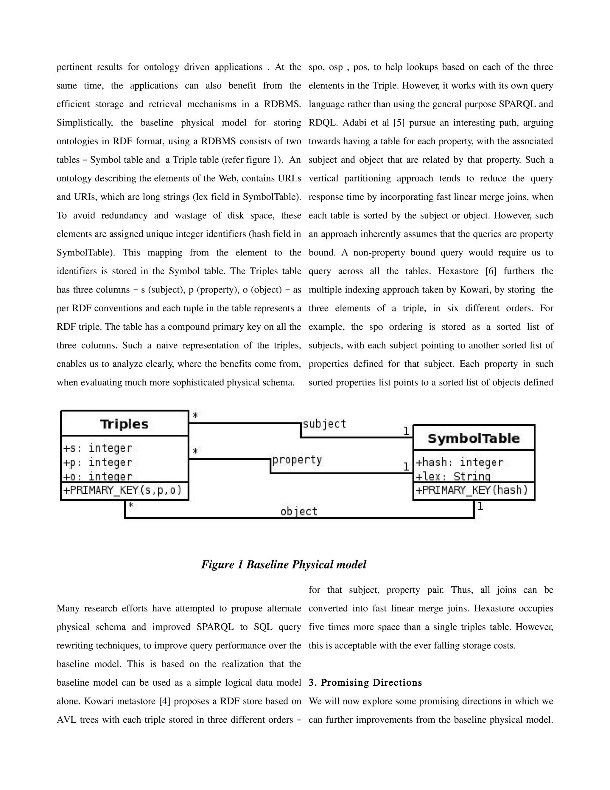 pertinent results for ontology driven applications . At the spo, osp , pos, to help lookups based on each of the three
same time, the applications can also benefit from the elements in the Triple. However, it works with its own query
efficient storage and retrieval mechanisms in a RDBMS. language rather than using the general purpose SPARQL and
Simplistically, the baseline physical model for storing RDQL. Adabi et al [5] pursue an interesting path, arguing
ontologies in RDF format, using a RDBMS consists of two towards having a table for each property, with the associated
tables – Symbol table and a Triple table (refer figure 1). An subject and object that are related by that property. Such a
ontology describing the elements of the Web, contains URLs vertical partitioning approach tends to reduce the query
and URIs, which are long strings (lex field in SymbolTable). response time by incorporating fast linear merge joins, when
To avoid redundancy and wastage of disk space, these each table is sorted by the subject or object. However, such
elements are assigned unique integer identifiers (hash field in an approach inherently assumes that the queries are property
SymbolTable). This mapping from the element to the bound. A non-property bound query would require us to
identifiers is stored in the Symbol table. The Triples table query across all the tables. Hexastore [6] furthers the
has three columns – s (subject), p (property), o (object) – as multiple indexing approach taken by Kowari, by storing the
per RDF conventions and each tuple in the table represents a three elements of a triple, in six different orders. For
RDF triple. The table has a compound primary key on all the example, the spo ordering is stored as a sorted list of
three columns. Such a naive representation of the triples, subjects, with each subject pointing to another sorted list of
enables us to analyze clearly, where the benefits come from, properties defined for that subject. Each property in such
when evaluating much more sophisticated physical schema.       sorted properties list points to a sorted list of objects defined




                                    Figure 1 Baseline Physical model

                                                               for that subject, property pair. Thus, all joins can be
Many research efforts have attempted to propose alternate converted into fast linear merge joins. Hexastore occupies
physical schema and improved SPARQL to SQL query five times more space than a single triples table. However,
rewriting techniques, to improve query performance over the this is acceptable with the ever falling storage costs.
baseline model. This is based on the realization that the
baseline model can be used as a simple logical data model 3. Promising Directions
alone. Kowari metastore [4] proposes a RDF store based on We will now explore some promising directions in which we
AVL trees with each triple stored in three different orders – can further improvements from the baseline physical model.
 