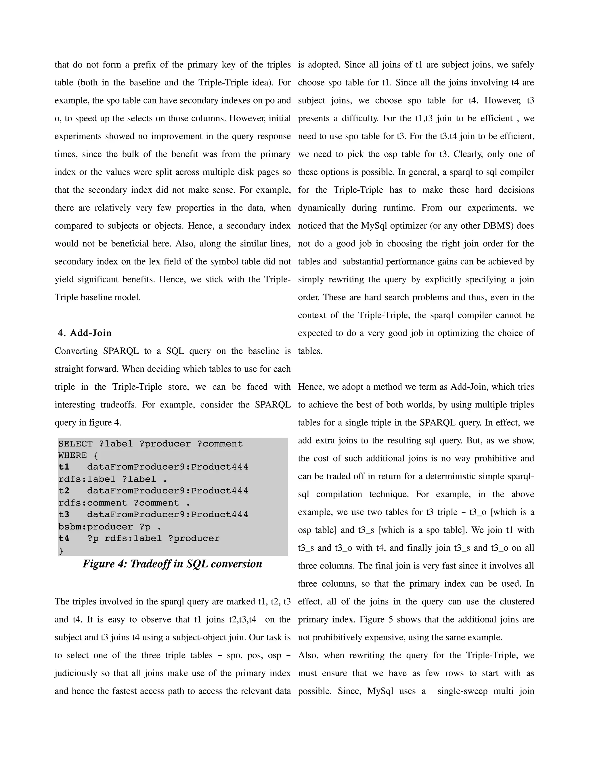 that do not form a prefix of the primary key of the triples is adopted. Since all joins of t1 are subject joins, we safely
table (both in the baseline and the Triple-Triple idea). For choose spo table for t1. Since all the joins involving t4 are
example, the spo table can have secondary indexes on po and subject joins, we choose spo table for t4. However, t3
o, to speed up the selects on those columns. However, initial presents a difficulty. For the t1,t3 join to be efficient , we
experiments showed no improvement in the query response need to use spo table for t3. For the t3,t4 join to be efficient,
times, since the bulk of the benefit was from the primary we need to pick the osp table for t3. Clearly, only one of
index or the values were split across multiple disk pages so these options is possible. In general, a sparql to sql compiler
that the secondary index did not make sense. For example, for the Triple-Triple has to make these hard decisions
there are relatively very few properties in the data, when dynamically during runtime. From our experiments, we
compared to subjects or objects. Hence, a secondary index noticed that the MySql optimizer (or any other DBMS) does
would not be beneficial here. Also, along the similar lines, not do a good job in choosing the right join order for the
secondary index on the lex field of the symbol table did not tables and substantial performance gains can be achieved by
yield significant benefits. Hence, we stick with the Triple- simply rewriting the query by explicitly specifying a join
Triple baseline model.                                         order. These are hard search problems and thus, even in the
                                                               context of the Triple-Triple, the sparql compiler cannot be
4. Add-Join                                                    expected to do a very good job in optimizing the choice of
Converting SPARQL to a SQL query on the baseline is tables.
straight forward. When deciding which tables to use for each
triple in the Triple-Triple store, we can be faced with Hence, we adopt a method we term as Add-Join, which tries
interesting tradeoffs. For example, consider the SPARQL to achieve the best of both worlds, by using multiple triples
query in figure 4.                                             tables for a single triple in the SPARQL query. In effect, we

SELECT ?label ?producer ?comment                               add extra joins to the resulting sql query. But, as we show,
WHERE {                                                        the cost of such additional joins is no way prohibitive and
t1   dataFromProducer9:Product444 
rdfs:label ?label .                                            can be traded off in return for a deterministic simple sparql-
t2   dataFromProducer9:Product444                              sql compilation technique. For example, in the above
rdfs:comment ?comment .
t3   dataFromProducer9:Product444                              example, we use two tables for t3 triple – t3_o [which is a
bsbm:producer ?p .                                             osp table] and t3_s [which is a spo table]. We join t1 with
t4   ?p rdfs:label ?producer 
}                                                              t3_s and t3_o with t4, and finally join t3_s and t3_o on all
       Figure 4: Tradeoff in SQL conversion                    three columns. The final join is very fast since it involves all
                                                               three columns, so that the primary index can be used. In
The triples involved in the sparql query are marked t1, t2, t3 effect, all of the joins in the query can use the clustered
and t4. It is easy to observe that t1 joins t2,t3,t4 on the primary index. Figure 5 shows that the additional joins are
subject and t3 joins t4 using a subject-object join. Our task is not prohibitively expensive, using the same example.
to select one of the three triple tables – spo, pos, osp – Also, when rewriting the query for the Triple-Triple, we
judiciously so that all joins make use of the primary index must ensure that we have as few rows to start with as
and hence the fastest access path to access the relevant data possible. Since, MySql uses a         single-sweep multi join
 