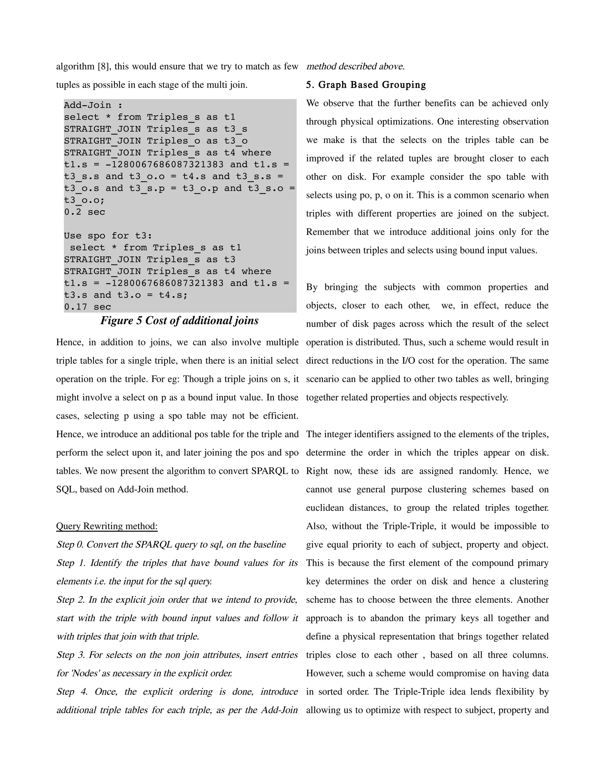 algorithm [8], this would ensure that we try to match as few method described above.
tuples as possible in each stage of the multi join.             5. Graph Based Grouping

  Add­Join :                                                    We observe that the further benefits can be achieved only
  select * from Triples_s as t1                                 through physical optimizations. One interesting observation
  STRAIGHT_JOIN Triples_s as t3_s 
  STRAIGHT_JOIN Triples_o as t3_o                               we make is that the selects on the triples table can be
  STRAIGHT_JOIN Triples_s as t4 where 
                                                                improved if the related tuples are brought closer to each
  t1.s = ­1280067686087321383 and t1.s = 
  t3_s.s and t3_o.o = t4.s and t3_s.s =                         other on disk. For example consider the spo table with
  t3_o.s and t3_s.p = t3_o.p and t3_s.o = 
  t3_o.o;                                                       selects using po, p, o on it. This is a common scenario when
  0.2 sec                                                       triples with different properties are joined on the subject.

  Use spo for t3:                                               Remember that we introduce additional joins only for the
   select * from Triples_s as t1                                joins between triples and selects using bound input values.
  STRAIGHT_JOIN Triples_s as t3 
  STRAIGHT_JOIN Triples_s as t4 where 
  t1.s = ­1280067686087321383 and t1.s =                        By bringing the subjects with common properties and
  t3.s and t3.o = t4.s;
  0.17 sec                                                      objects, closer to each other,      we, in effect, reduce the
            Figure 5 Cost of additional joins                   number of disk pages across which the result of the select
Hence, in addition to joins, we can also involve multiple operation is distributed. Thus, such a scheme would result in
triple tables for a single triple, when there is an initial select direct reductions in the I/O cost for the operation. The same
operation on the triple. For eg: Though a triple joins on s, it scenario can be applied to other two tables as well, bringing
might involve a select on p as a bound input value. In those together related properties and objects respectively.
cases, selecting p using a spo table may not be efficient.
Hence, we introduce an additional pos table for the triple and The integer identifiers assigned to the elements of the triples,
perform the select upon it, and later joining the pos and spo determine the order in which the triples appear on disk.
tables. We now present the algorithm to convert SPARQL to Right now, these ids are assigned randomly. Hence, we
SQL, based on Add-Join method.                                  cannot use general purpose clustering schemes based on
                                                                euclidean distances, to group the related triples together.
Query Rewriting method:                                         Also, without the Triple-Triple, it would be impossible to
Step 0. Convert the SPARQL query to sql, on the baseline        give equal priority to each of subject, property and object.
Step 1. Identify the triples that have bound values for its This is because the first element of the compound primary
elements i.e. the input for the sql query.                      key determines the order on disk and hence a clustering
Step 2. In the explicit join order that we intend to provide, scheme has to choose between the three elements. Another
start with the triple with bound input values and follow it approach is to abandon the primary keys all together and
with triples that join with that triple.                        define a physical representation that brings together related
Step 3. For selects on the non join attributes, insert entries triples close to each other , based on all three columns.
for 'Nodes' as necessary in the explicit order.                 However, such a scheme would compromise on having data
Step 4. Once, the explicit ordering is done, introduce in sorted order. The Triple-Triple idea lends flexibility by
additional triple tables for each triple, as per the Add-Join allowing us to optimize with respect to subject, property and
 