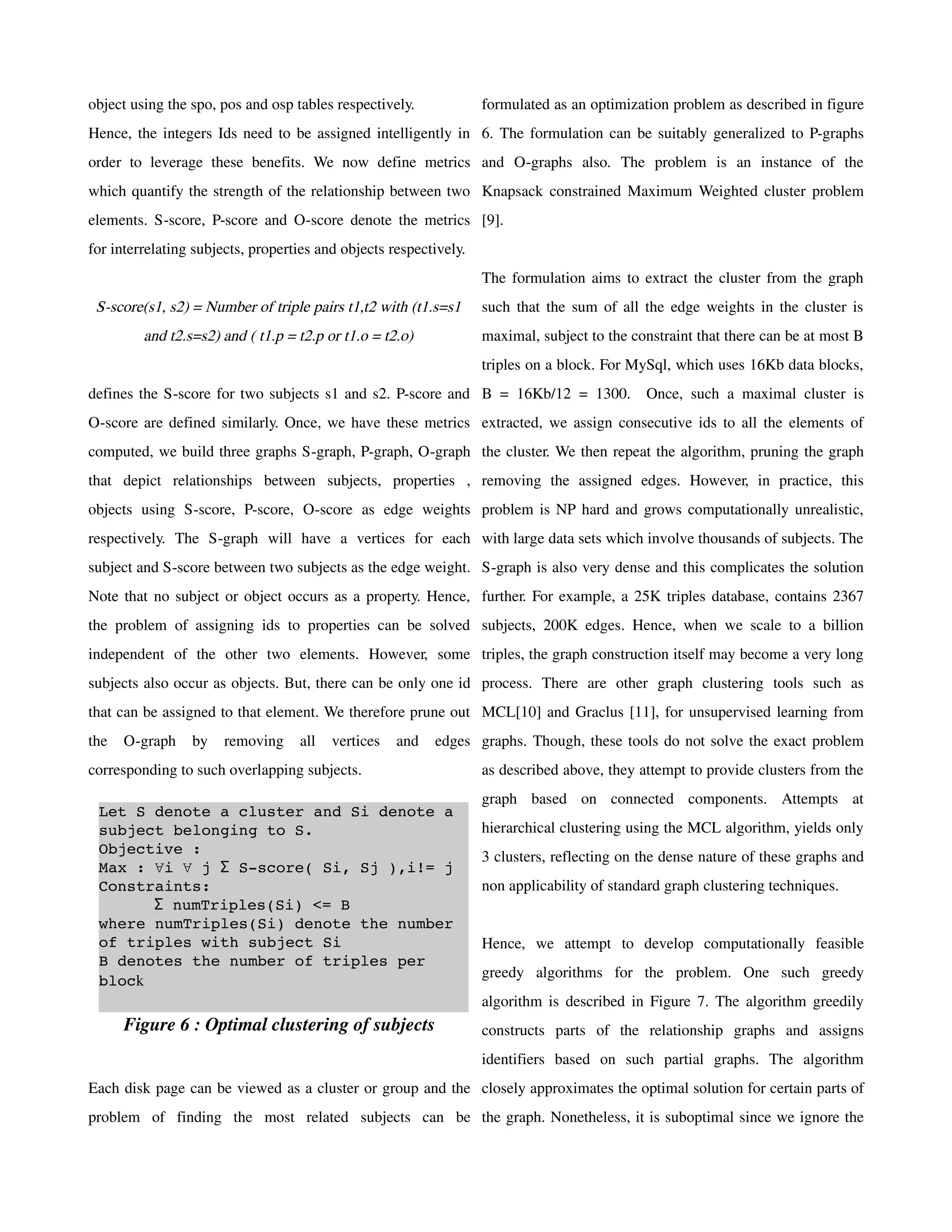 object using the spo, pos and osp tables respectively.             formulated as an optimization problem as described in figure
Hence, the integers Ids need to be assigned intelligently in 6. The formulation can be suitably generalized to P-graphs
order to leverage these benefits. We now define metrics and O-graphs also. The problem is an instance of the
which quantify the strength of the relationship between two Knapsack constrained Maximum Weighted cluster problem
elements. S-score, P-score and O-score denote the metrics [9].
for interrelating subjects, properties and objects respectively.
                                                                   The formulation aims to extract the cluster from the graph
 S-score(s1, s2) = Number of triple pairs t1,t2 with (t1.s=s1      such that the sum of all the edge weights in the cluster is
         and t2.s=s2) and ( t1.p = t2.p or t1.o = t2.o)            maximal, subject to the constraint that there can be at most B
                                                                   triples on a block. For MySql, which uses 16Kb data blocks,
defines the S-score for two subjects s1 and s2. P-score and B = 16Kb/12 = 1300.              Once, such a maximal cluster is
O-score are defined similarly. Once, we have these metrics extracted, we assign consecutive ids to all the elements of
computed, we build three graphs S-graph, P-graph, O-graph the cluster. We then repeat the algorithm, pruning the graph
that depict relationships between subjects, properties , removing the assigned edges. However, in practice, this
objects using S-score, P-score, O-score as edge weights problem is NP hard and grows computationally unrealistic,
respectively. The S-graph will have a vertices for each with large data sets which involve thousands of subjects. The
subject and S-score between two subjects as the edge weight. S-graph is also very dense and this complicates the solution
Note that no subject or object occurs as a property. Hence, further. For example, a 25K triples database, contains 2367
the problem of assigning ids to properties can be solved subjects, 200K edges. Hence, when we scale to a billion
independent of the other two elements. However, some triples, the graph construction itself may become a very long
subjects also occur as objects. But, there can be only one id process. There are other graph clustering tools such as
that can be assigned to that element. We therefore prune out MCL[10] and Graclus [11], for unsupervised learning from
the   O-graph    by    removing    all   vertices   and   edges graphs. Though, these tools do not solve the exact problem
corresponding to such overlapping subjects.                        as described above, they attempt to provide clusters from the
                                                                   graph based on connected components. Attempts at
 Let S denote a cluster and Si denote a 
 subject belonging to S.                                           hierarchical clustering using the MCL algorithm, yields only
 Objective :
                                                                   3 clusters, reflecting on the dense nature of these graphs and
 Max : ∀i ∀ j Σ S­score( Si, Sj ),i!= j
 Constraints:                                                      non applicability of standard graph clustering techniques.
       Σ numTriples(Si) <= B
 where numTriples(Si) denote the number 
 of triples with subject Si                                        Hence, we attempt to develop computationally feasible
 B denotes the number of triples per 
                                                                   greedy algorithms for the problem. One such greedy
 block
                                                                   algorithm is described in Figure 7. The algorithm greedily
      Figure 6 : Optimal clustering of subjects                    constructs parts of the relationship graphs and assigns
                                                                   identifiers based on such partial graphs. The algorithm
Each disk page can be viewed as a cluster or group and the closely approximates the optimal solution for certain parts of
problem of finding the most related subjects can be the graph. Nonetheless, it is suboptimal since we ignore the
 