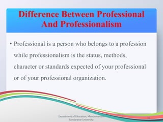 Difference Between Professional
And Professionalism
Department of Education, Manonmaniam
Sundaranar University.
16
• Professional is a person who belongs to a profession
while professionalism is the status, methods,
character or standards expected of your professional
or of your professional organization.
 