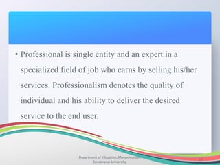 Department of Education, Manonmaniam
Sundaranar University.
17
• Professional is single entity and an expert in a
specialized field of job who earns by selling his/her
services. Professionalism denotes the quality of
individual and his ability to deliver the desired
service to the end user.
 