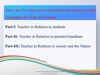 Department of Education, Manonmaniam
Sundaranar University.
21
There are five major areas of professional activities which
encompass the work of a teacher.
Part-I: Teacher in Relation to students
Part-II: Teacher in Relation to parents/Guardians
Part-III: Teacher in Relation to society and the Nation
 