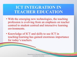ICT INTEGRATION IN
TEACHER EDUCATION
Department of Education, Manonmaniam
Sundaranar University.
31
• With the emerging new technologies, the teaching
profession is evolving from an emphasis on teacher
centred to student centred and interactive learning
environments.
• Knowledge of ICT and skills to use ICT in
teaching/learning has gained enormous importance
for today’s teachers.
 