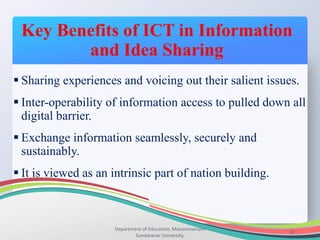 Key Benefits of ICT in Information
and Idea Sharing
Department of Education, Manonmaniam
Sundaranar University.
32
 Sharing experiences and voicing out their salient issues.
 Inter-operability of information access to pulled down all
digital barrier.
 Exchange information seamlessly, securely and
sustainably.
 It is viewed as an intrinsic part of nation building.
 