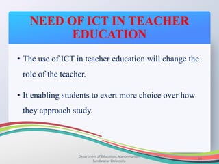 NEED OF ICT IN TEACHER
EDUCATION
Department of Education, Manonmaniam
Sundaranar University.
34
• The use of ICT in teacher education will change the
role of the teacher.
• It enabling students to exert more choice over how
they approach study.
 