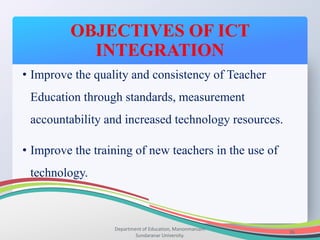 OBJECTIVES OF ICT
INTEGRATION
Department of Education, Manonmaniam
Sundaranar University.
36
• Improve the quality and consistency of Teacher
Education through standards, measurement
accountability and increased technology resources.
• Improve the training of new teachers in the use of
technology.
 
