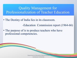 Quality Management for
Professionalization of Teacher Education
Department of Education, Manonmaniam
Sundaranar University.
42
• The Destiny of India lies in its classroom.
-Education Commission report (1964-66)
• The purpose of is to produce teachers who have
professional competencies.
 