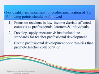 Department of Education, Manonmaniam
Sundaranar University.
44
• For quality enhancement for professionalization of TE
following points should be followed
1. Focus on teachers in low-income &crisis-affected
contexts as professionals, learners & individuals
2. Develop, apply, measure & institutionalize
standards for teacher professional development
3. Create professional development opportunities that
promote teacher collaboration
 