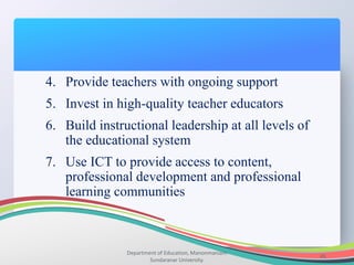 Department of Education, Manonmaniam
Sundaranar University.
45
4. Provide teachers with ongoing support
5. Invest in high-quality teacher educators
6. Build instructional leadership at all levels of
the educational system
7. Use ICT to provide access to content,
professional development and professional
learning communities
 
