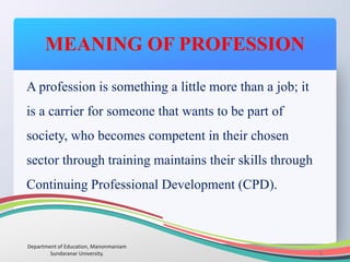 MEANING OF PROFESSION
Department of Education, Manonmaniam
Sundaranar University. 5
A profession is something a little more than a job; it
is a carrier for someone that wants to be part of
society, who becomes competent in their chosen
sector through training maintains their skills through
Continuing Professional Development (CPD).
 