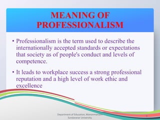 MEANING OF
PROFESSIONALISM
Department of Education, Manonmaniam
Sundaranar University.
9
• Professionalism is the term used to describe the
internationally accepted standards or expectations
that society as of people's conduct and levels of
competence.
• It leads to workplace success a strong professional
reputation and a high level of work ethic and
excellence
 