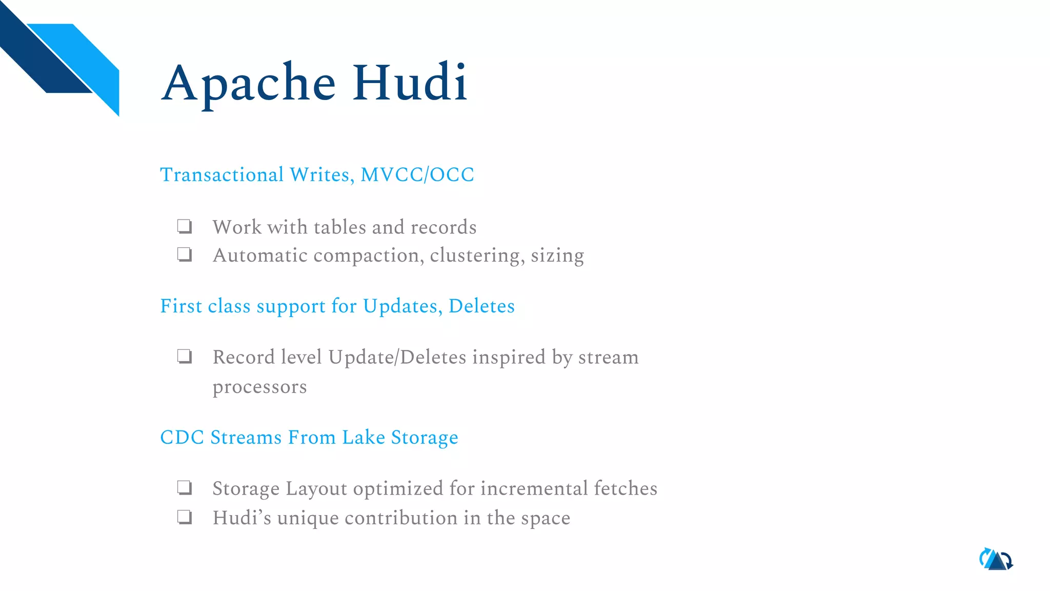 Apache Hudi Transactional Writes, MVCC/OCC ❏ Work with tables and records ❏ Automatic compaction, clustering, sizing First class support for Updates, Deletes ❏ Record level Update/Deletes inspired by stream processors CDC Streams From Lake Storage ❏ Storage Layout optimized for incremental fetches ❏ Hudi’s unique contribution in the space 