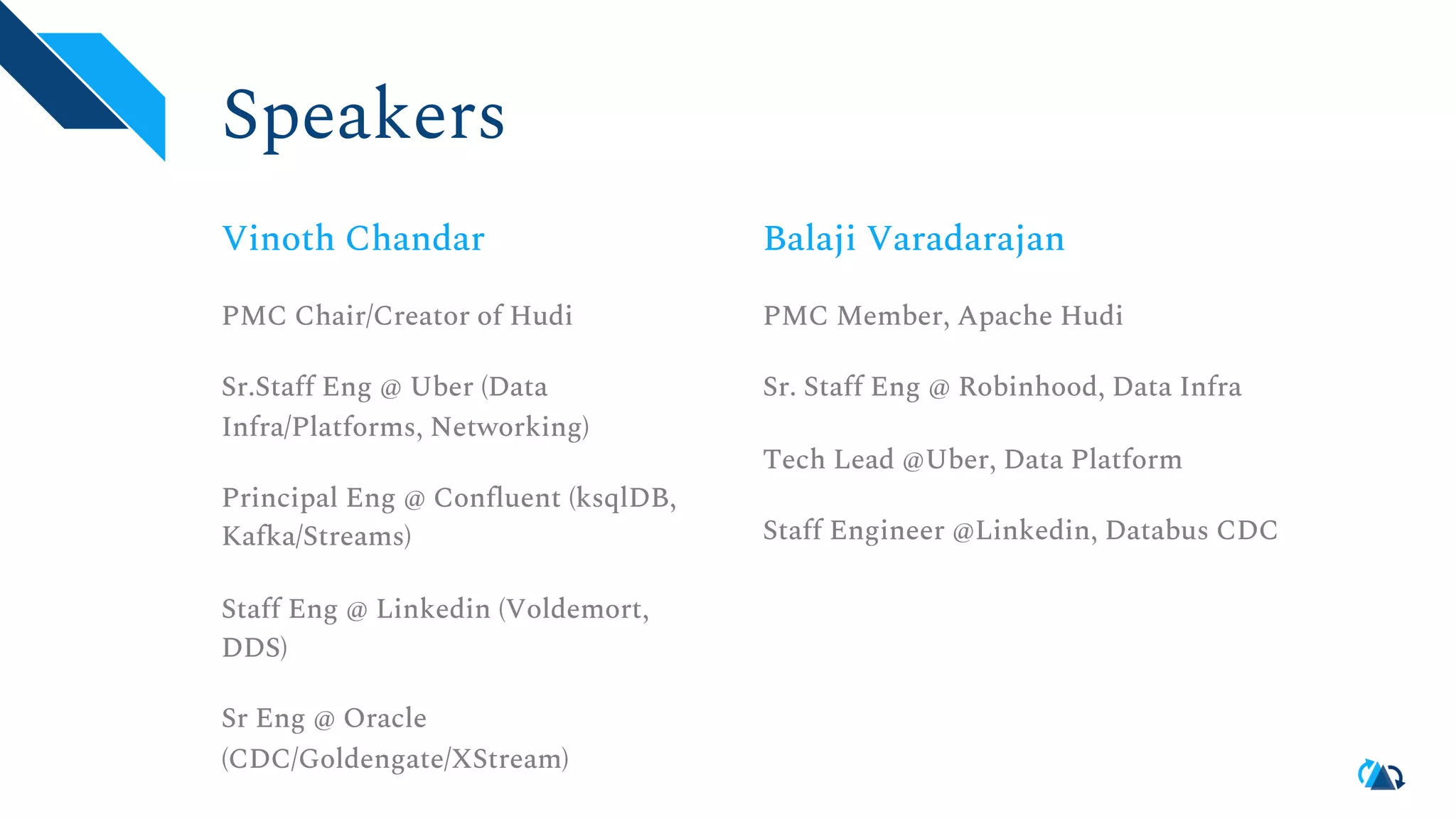 Speakers Vinoth Chandar PMC Chair/Creator of Hudi Sr.Staff Eng @ Uber (Data Infra/Platforms, Networking) Principal Eng @ Confluent (ksqlDB, Kafka/Streams) Staff Eng @ Linkedin (Voldemort, DDS) Sr Eng @ Oracle (CDC/Goldengate/XStream) Balaji Varadarajan PMC Member, Apache Hudi Sr. Staff Eng @ Robinhood, Data Infra Tech Lead @Uber, Data Platform Staff Engineer @Linkedin, Databus CDC 