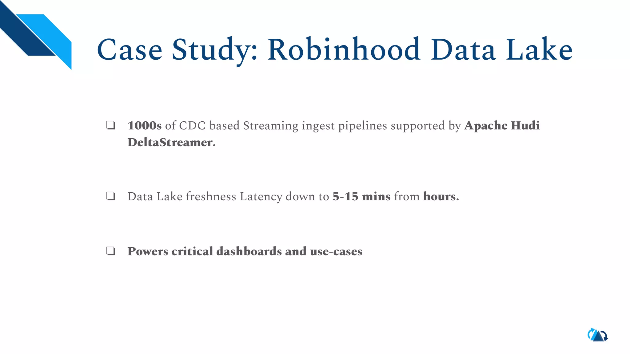 Case Study: Robinhood Data Lake ❏ 1000s of CDC based Streaming ingest pipelines supported by Apache Hudi DeltaStreamer. ❏ Data Lake freshness Latency down to 5-15 mins from hours. ❏ Powers critical dashboards and use-cases 