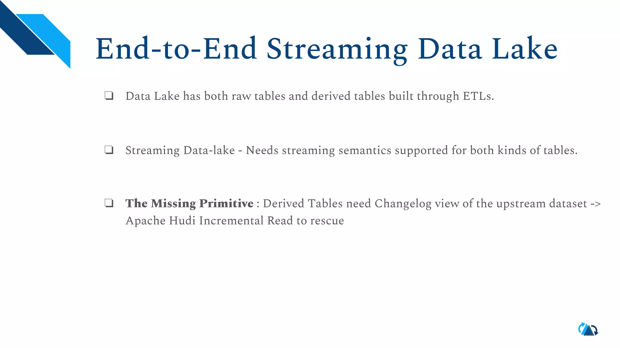 End-to-End Streaming Data Lake ❏ Data Lake has both raw tables and derived tables built through ETLs. ❏ Streaming Data-lake - Needs streaming semantics supported for both kinds of tables. ❏ The Missing Primitive : Derived Tables need Changelog view of the upstream dataset -> Apache Hudi Incremental Read to rescue 