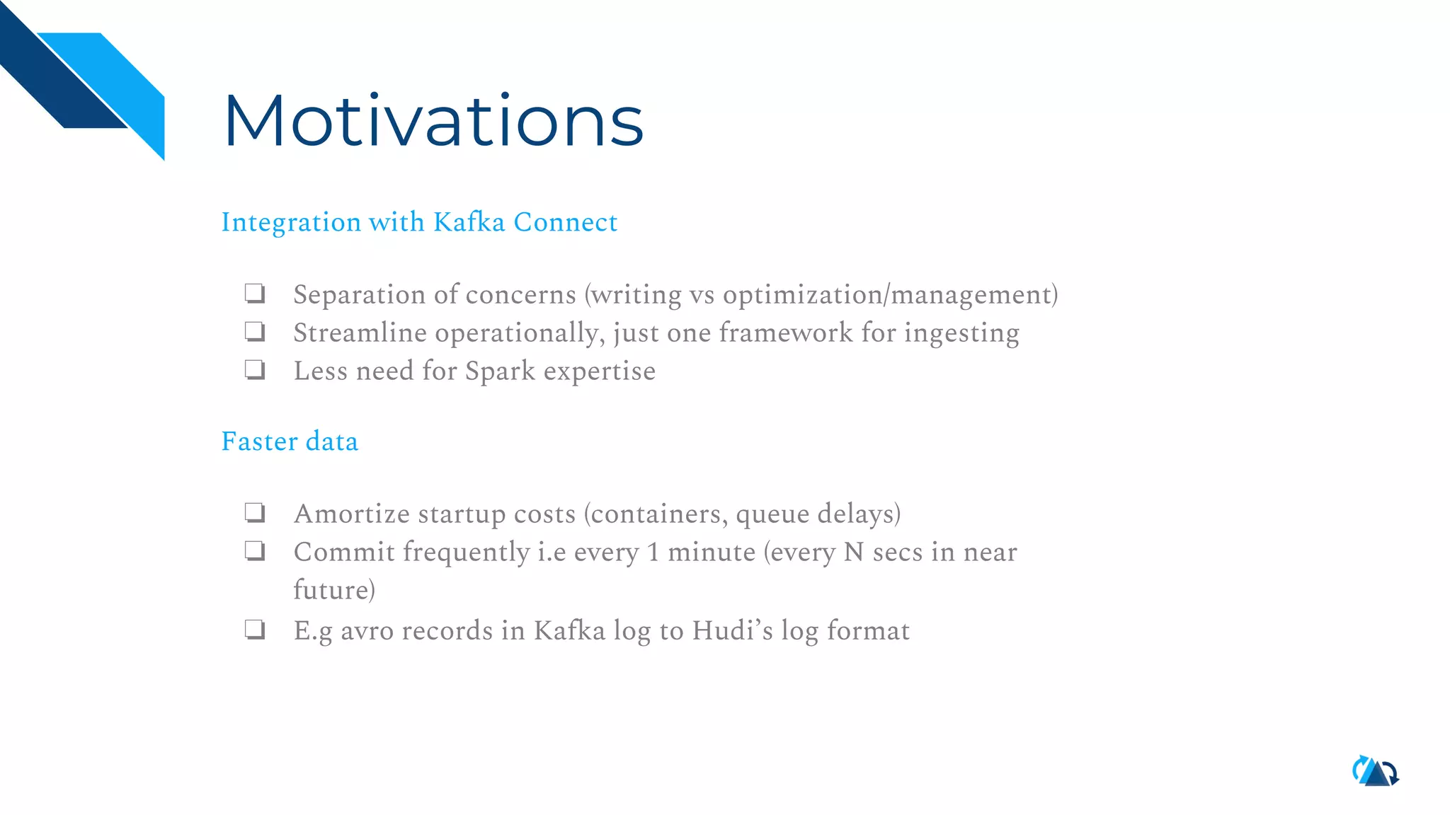 Motivations Integration with Kafka Connect ❏ Separation of concerns (writing vs optimization/management) ❏ Streamline operationally, just one framework for ingesting ❏ Less need for Spark expertise Faster data ❏ Amortize startup costs (containers, queue delays) ❏ Commit frequently i.e every 1 minute (every N secs in near future) ❏ E.g avro records in Kafka log to Hudi’s log format 