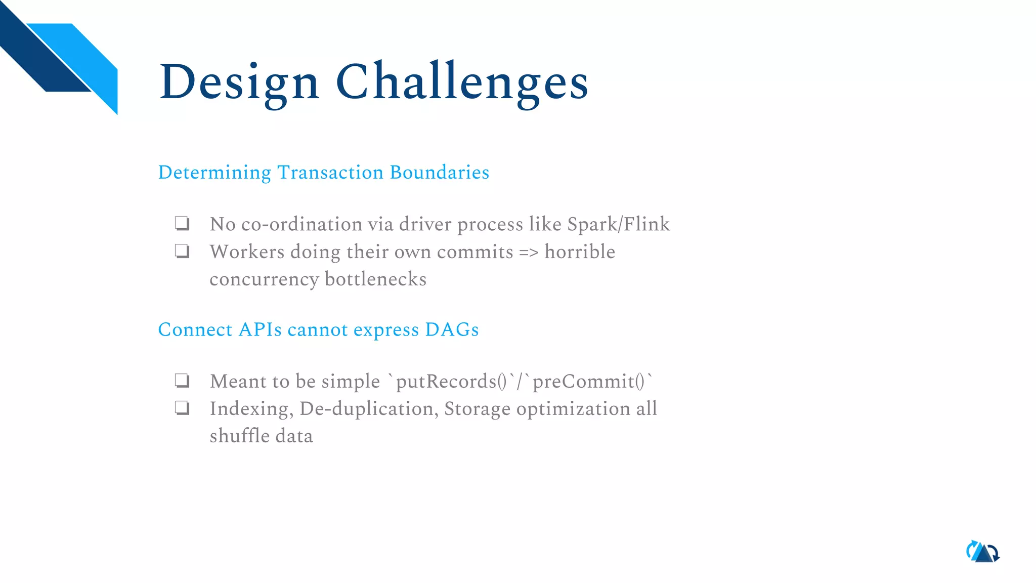 Design Challenges Determining Transaction Boundaries ❏ No co-ordination via driver process like Spark/Flink ❏ Workers doing their own commits => horrible concurrency bottlenecks Connect APIs cannot express DAGs ❏ Meant to be simple `putRecords()`/`preCommit()` ❏ Indexing, De-duplication, Storage optimization all shuffle data 