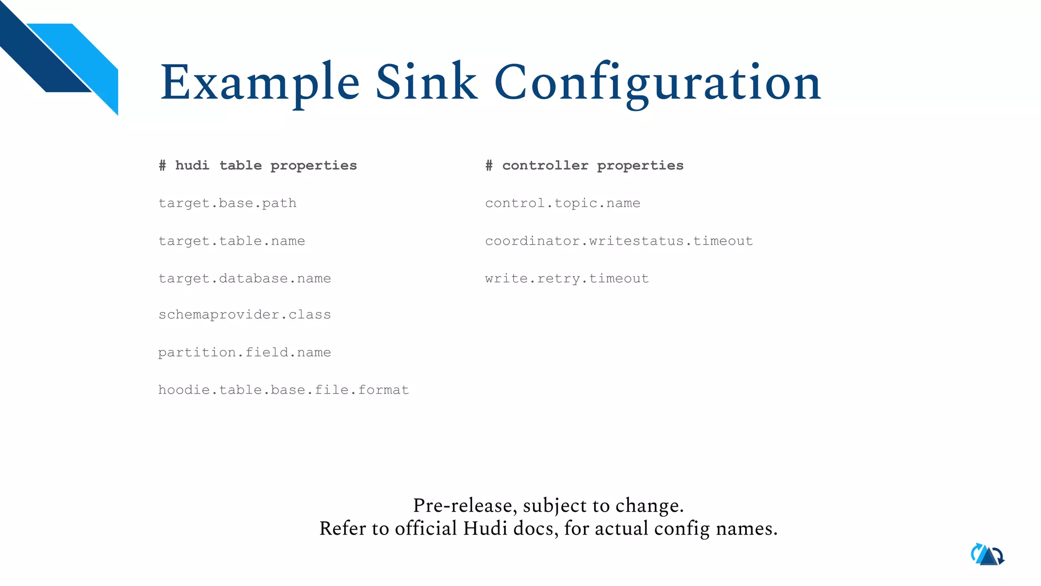 Example Sink Configuration # hudi table properties target.base.path target.table.name target.database.name schemaprovider.class partition.field.name hoodie.table.base.file.format Pre-release, subject to change. Refer to official Hudi docs, for actual config names. # controller properties control.topic.name coordinator.writestatus.timeout write.retry.timeout 