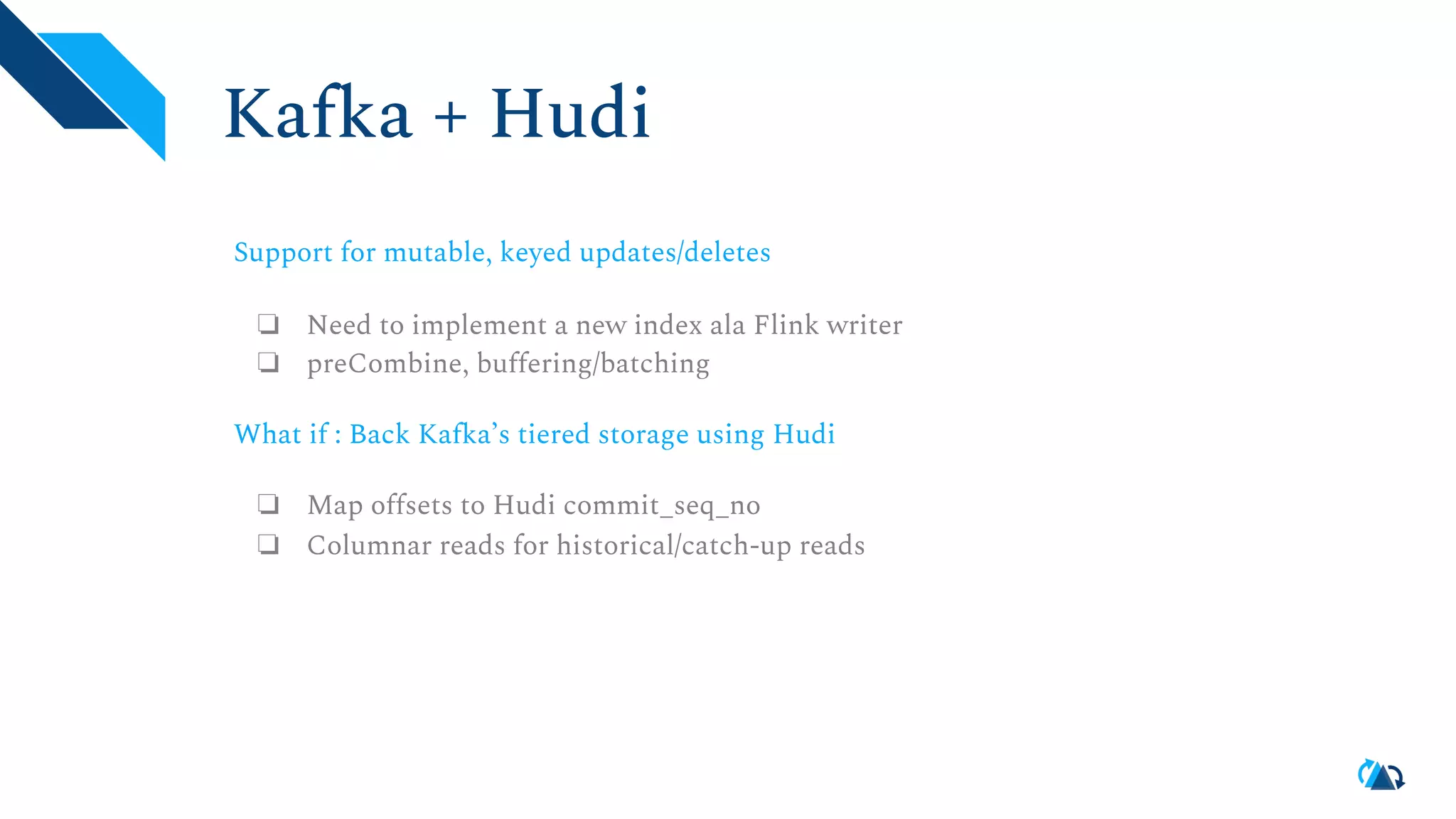 Kafka + Hudi Support for mutable, keyed updates/deletes ❏ Need to implement a new index ala Flink writer ❏ preCombine, buffering/batching What if : Back Kafka’s tiered storage using Hudi ❏ Map offsets to Hudi commit_seq_no ❏ Columnar reads for historical/catch-up reads 