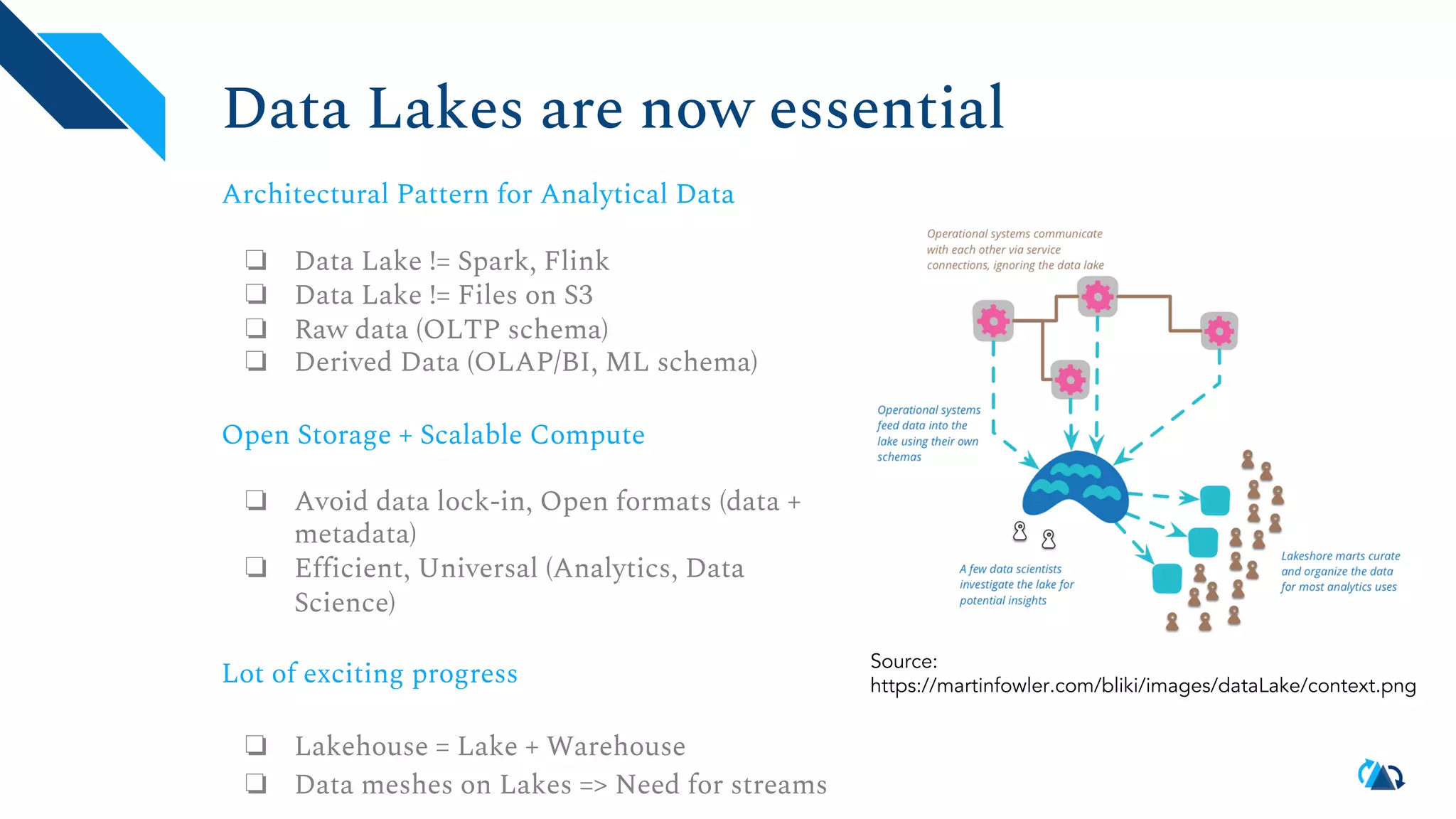 Data Lakes are now essential Architectural Pattern for Analytical Data ❏ Data Lake != Spark, Flink ❏ Data Lake != Files on S3 ❏ Raw data (OLTP schema) ❏ Derived Data (OLAP/BI, ML schema) Open Storage + Scalable Compute ❏ Avoid data lock-in, Open formats (data + metadata) ❏ Efficient, Universal (Analytics, Data Science) Lot of exciting progress ❏ Lakehouse = Lake + Warehouse ❏ Data meshes on Lakes => Need for streams Source: https://martinfowler.com/bliki/images/dataLake/context.png 