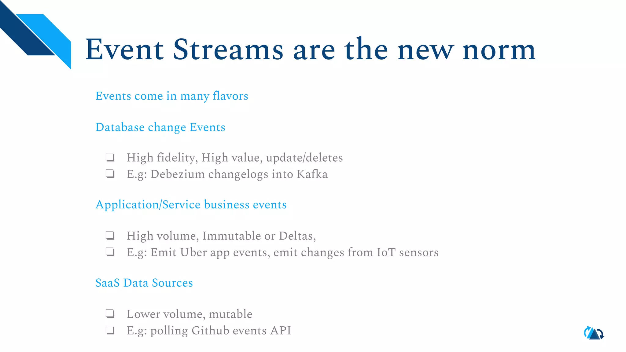 Event Streams are the new norm Events come in many flavors Database change Events ❏ High fidelity, High value, update/deletes ❏ E.g: Debezium changelogs into Kafka Application/Service business events ❏ High volume, Immutable or Deltas, ❏ E.g: Emit Uber app events, emit changes from IoT sensors SaaS Data Sources ❏ Lower volume, mutable ❏ E.g: polling Github events API 