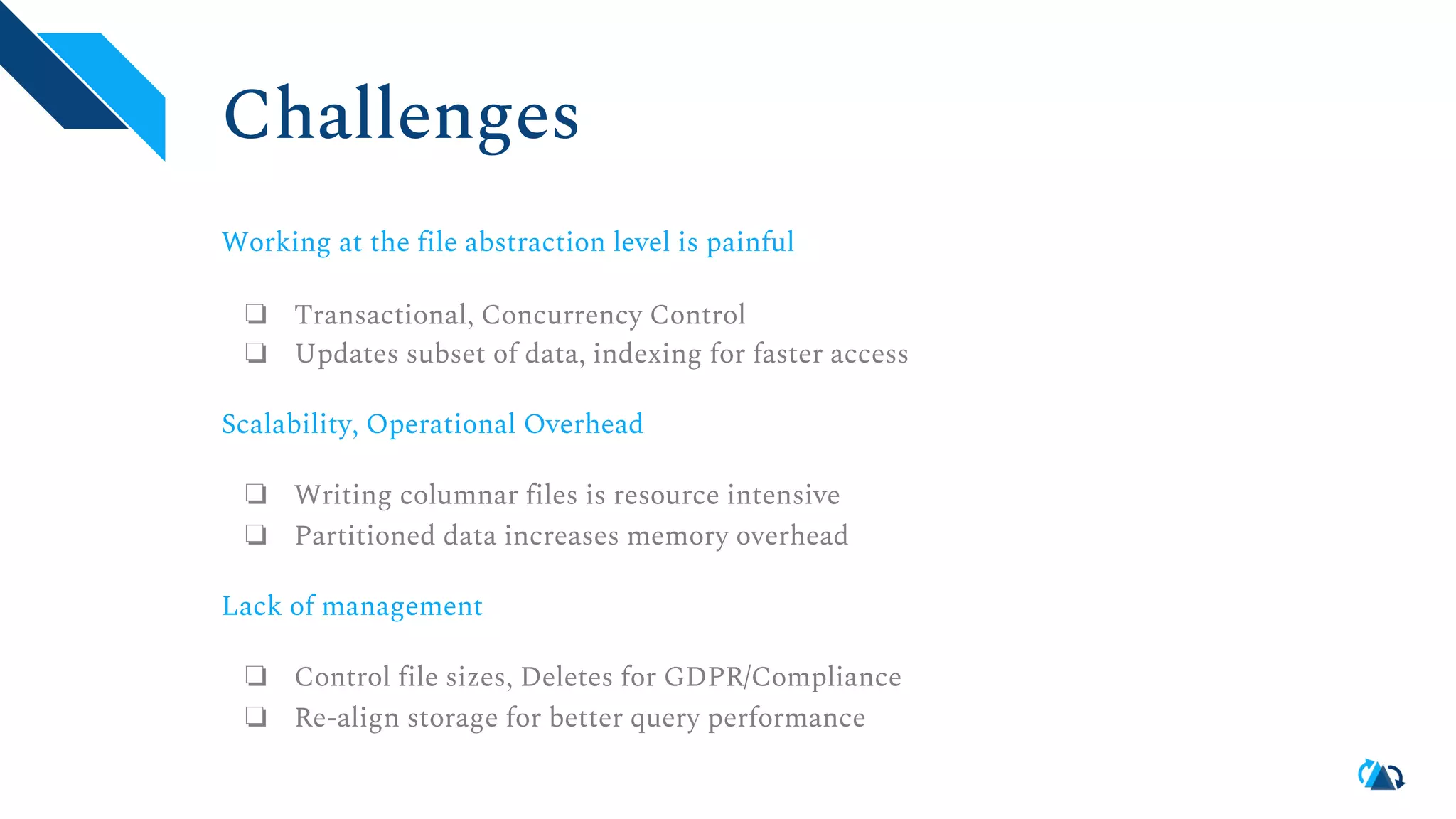 Challenges Working at the file abstraction level is painful ❏ Transactional, Concurrency Control ❏ Updates subset of data, indexing for faster access Scalability, Operational Overhead ❏ Writing columnar files is resource intensive ❏ Partitioned data increases memory overhead Lack of management ❏ Control file sizes, Deletes for GDPR/Compliance ❏ Re-align storage for better query performance 