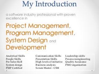 My Introduction
a software industry professional with proven
excellence in
Project Management,
Program Management,
System Design and
Development
Analytical Skills
People Skills
Pre Sales Skill
System design
PMP Certified
Communication Skills
Presentation Skills
High levels of initiative
Business analysis
Scrum Master - CSM
Leadership skills
Process reengineering
Quality Assurance
PMO organization
 