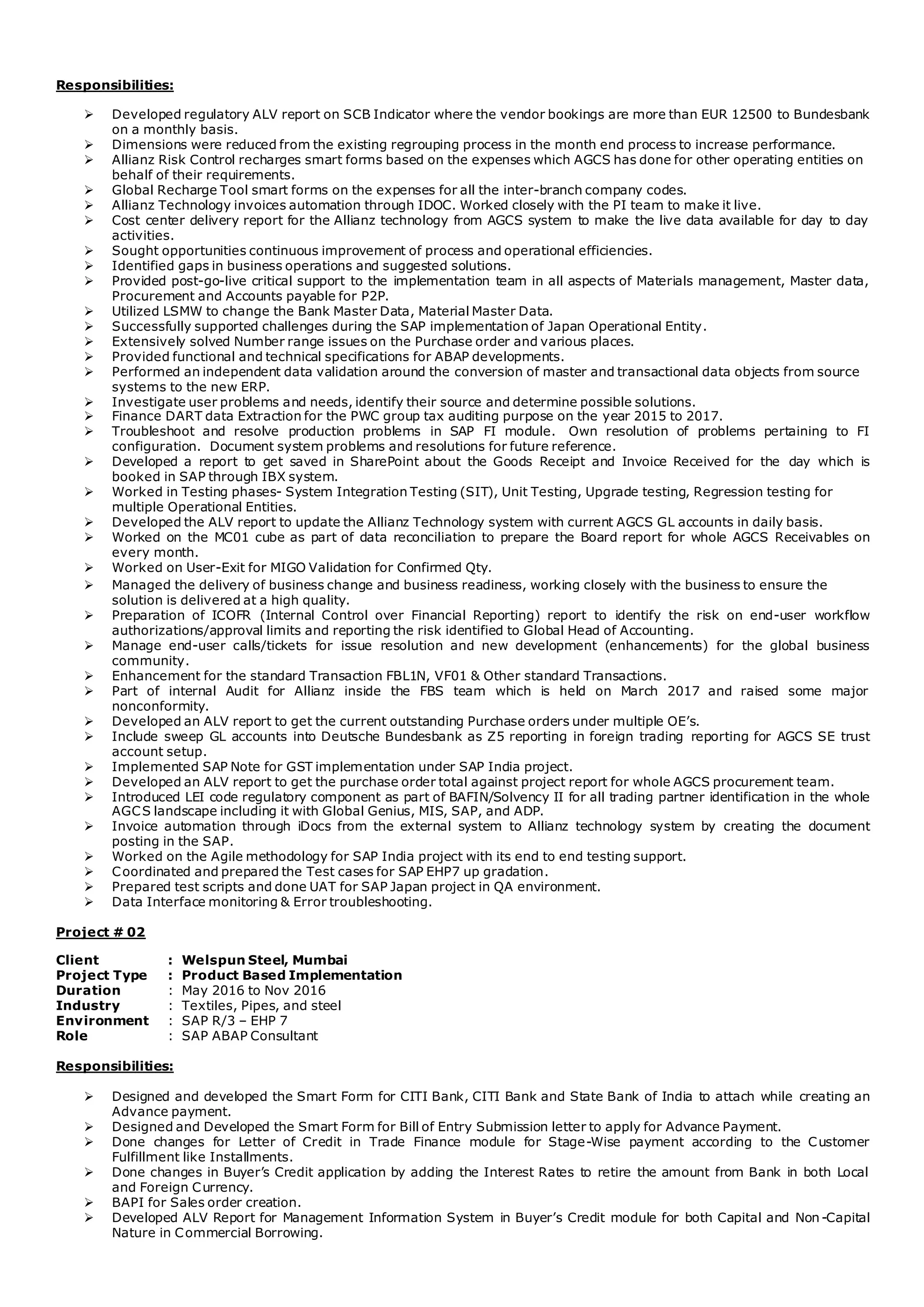 Responsibilities:
 Developed regulatory ALV report on SCB Indicator where the vendor bookings are more than EUR 12500 to Bundesbank
on a monthly basis.
 Dimensions were reduced from the existing regrouping process in the month end process to increase performance.
 Allianz Risk Control recharges smart forms based on the expenses which AGCS has done for other operating entities on
behalf of their requirements.
 Global Recharge Tool smart forms on the expenses for all the inter-branch company codes.
 Allianz Technology invoices automation through IDOC. Worked closely with the PI team to make it live.
 Cost center delivery report for the Allianz technology from AGCS system to make the live data available for day to day
activities.
 Sought opportunities continuous improvement of process and operational efficiencies.
 Identified gaps in business operations and suggested solutions.
 Provided post-go-live critical support to the implementation team in all aspects of Materials management, Master data,
Procurement and Accounts payable for P2P.
 Utilized LSMW to change the Bank Master Data, Material Master Data.
 Successfully supported challenges during the SAP implementation of Japan Operational Entity.
 Extensively solved Number range issues on the Purchase order and various places.
 Provided functional and technical specifications for ABAP developments.
 Performed an independent data validation around the conversion of master and transactional data objects from source
systems to the new ERP.
 Investigate user problems and needs, identify their source and determine possible solutions.
 Finance DART data Extraction for the PWC group tax auditing purpose on the year 2015 to 2017.
 Troubleshoot and resolve production problems in SAP FI module. Own resolution of problems pertaining to FI
configuration. Document system problems and resolutions for future reference.
 Developed a report to get saved in SharePoint about the Goods Receipt and Invoice Received for the day which is
booked in SAP through IBX system.
 Worked in Testing phases- System Integration Testing (SIT), Unit Testing, Upgrade testing, Regression testing for
multiple Operational Entities.
 Developed the ALV report to update the Allianz Technology system with current AGCS GL accounts in daily basis.
 Worked on the MC01 cube as part of data reconciliation to prepare the Board report for whole AGCS Receivables on
every month.
 Worked on User-Exit for MIGO Validation for Confirmed Qty.
 Managed the delivery of business change and business readiness, working closely with the business to ensure the
solution is delivered at a high quality.
 Preparation of ICOFR (Internal Control over Financial Reporting) report to identify the risk on end-user workflow
authorizations/approval limits and reporting the risk identified to Global Head of Accounting.
 Manage end-user calls/tickets for issue resolution and new development (enhancements) for the global business
community.
 Enhancement for the standard Transaction FBL1N, VF01 & Other standard Transactions.
 Part of internal Audit for Allianz inside the FBS team which is held on March 2017 and raised some major
nonconformity.
 Developed an ALV report to get the current outstanding Purchase orders under multiple OE’s.
 Include sweep GL accounts into Deutsche Bundesbank as Z5 reporting in foreign trading reporting for AGCS SE trust
account setup.
 Implemented SAP Note for GST implementation under SAP India project.
 Developed an ALV report to get the purchase order total against project report for whole AGCS procurement team.
 Introduced LEI code regulatory component as part of BAFIN/Solvency II for all trading partner identification in the whole
AGCS landscape including it with Global Genius, MIS, SAP, and ADP.
 Invoice automation through iDocs from the external system to Allianz technology system by creating the document
posting in the SAP.
 Worked on the Agile methodology for SAP India project with its end to end testing support.
 Coordinated and prepared the Test cases for SAP EHP7 up gradation.
 Prepared test scripts and done UAT for SAP Japan project in QA environment.
 Data Interface monitoring & Error troubleshooting.
Project # 02
Client : Welspun Steel, Mumbai
Project Type : Product Based Implementation
Duration : May 2016 to Nov 2016
Industry : Textiles, Pipes, and steel
Environment : SAP R/3 – EHP 7
Role : SAP ABAP Consultant
Responsibilities:
 Designed and developed the Smart Form for CITI Bank, CITI Bank and State Bank of India to attach while creating an
Advance payment.
 Designed and Developed the Smart Form for Bill of Entry Submission letter to apply for Advance Payment.
 Done changes for Letter of Credit in Trade Finance module for Stage-Wise payment according to the Customer
Fulfillment like Installments.
 Done changes in Buyer’s Credit application by adding the Interest Rates to retire the amount from Bank in both Local
and Foreign Currency.
 BAPI for Sales order creation.
 Developed ALV Report for Management Information System in Buyer’s Credit module for both Capital and Non-Capital
Nature in Commercial Borrowing.
 