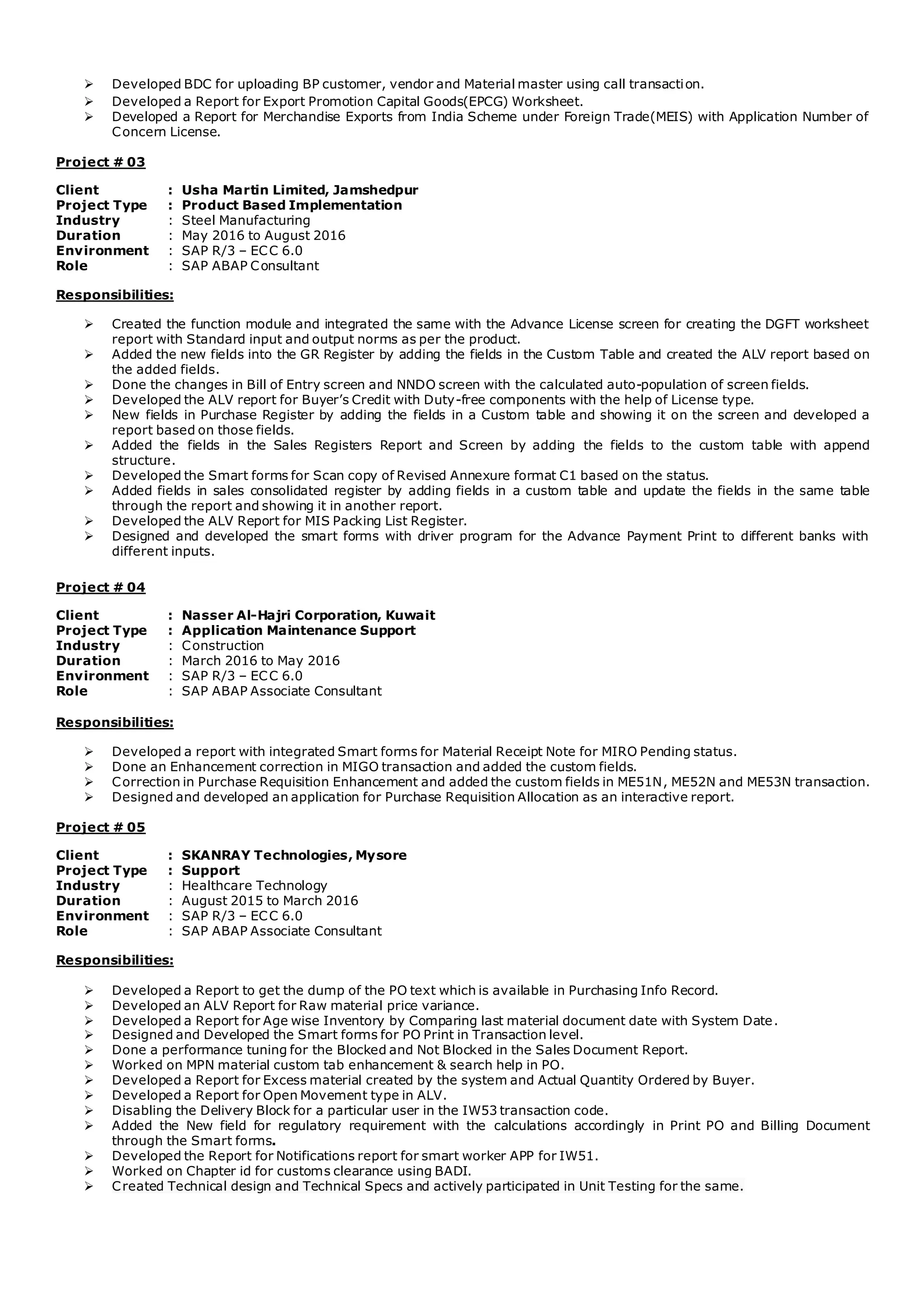  Developed BDC for uploading BP customer, vendor and Material master using call transaction.
 Developed a Report for Export Promotion Capital Goods(EPCG) Worksheet.
 Developed a Report for Merchandise Exports from India Scheme under Foreign Trade(MEIS) with Application Number of
Concern License.
Project # 03
Client : Usha Martin Limited, Jamshedpur
Project Type : Product Based Implementation
Industry : Steel Manufacturing
Duration : May 2016 to August 2016
Environment : SAP R/3 – ECC 6.0
Role : SAP ABAP Consultant
Responsibilities:
 Created the function module and integrated the same with the Advance License screen for creating the DGFT worksheet
report with Standard input and output norms as per the product.
 Added the new fields into the GR Register by adding the fields in the Custom Table and created the ALV report based on
the added fields.
 Done the changes in Bill of Entry screen and NNDO screen with the calculated auto-population of screen fields.
 Developed the ALV report for Buyer’s Credit with Duty-free components with the help of License type.
 New fields in Purchase Register by adding the fields in a Custom table and showing it on the screen and developed a
report based on those fields.
 Added the fields in the Sales Registers Report and Screen by adding the fields to the custom table with append
structure.
 Developed the Smart forms for Scan copy of Revised Annexure format C1 based on the status.
 Added fields in sales consolidated register by adding fields in a custom table and update the fields in the same table
through the report and showing it in another report.
 Developed the ALV Report for MIS Packing List Register.
 Designed and developed the smart forms with driver program for the Advance Payment Print to different banks with
different inputs.
Project # 04
Client : Nasser Al-Hajri Corporation, Kuwait
Project Type : Application Maintenance Support
Industry : Construction
Duration : March 2016 to May 2016
Environment : SAP R/3 – ECC 6.0
Role : SAP ABAP Associate Consultant
Responsibilities:
 Developed a report with integrated Smart forms for Material Receipt Note for MIRO Pending status.
 Done an Enhancement correction in MIGO transaction and added the custom fields.
 Correction in Purchase Requisition Enhancement and added the custom fields in ME51N, ME52N and ME53N transaction.
 Designed and developed an application for Purchase Requisition Allocation as an interactive report.
Project # 05
Client : SKANRAY Technologies, Mysore
Project Type : Support
Industry : Healthcare Technology
Duration : August 2015 to March 2016
Environment : SAP R/3 – ECC 6.0
Role : SAP ABAP Associate Consultant
Responsibilities:
 Developed a Report to get the dump of the PO text which is available in Purchasing Info Record.
 Developed an ALV Report for Raw material price variance.
 Developed a Report for Age wise Inventory by Comparing last material document date with System Date.
 Designed and Developed the Smart forms for PO Print in Transaction level.
 Done a performance tuning for the Blocked and Not Blocked in the Sales Document Report.
 Worked on MPN material custom tab enhancement & search help in PO.
 Developed a Report for Excess material created by the system and Actual Quantity Ordered by Buyer.
 Developed a Report for Open Movement type in ALV.
 Disabling the Delivery Block for a particular user in the IW53 transaction code.
 Added the New field for regulatory requirement with the calculations accordingly in Print PO and Billing Document
through the Smart forms.
 Developed the Report for Notifications report for smart worker APP for IW51.
 Worked on Chapter id for customs clearance using BADI.
 Created Technical design and Technical Specs and actively participated in Unit Testing for the same.
 