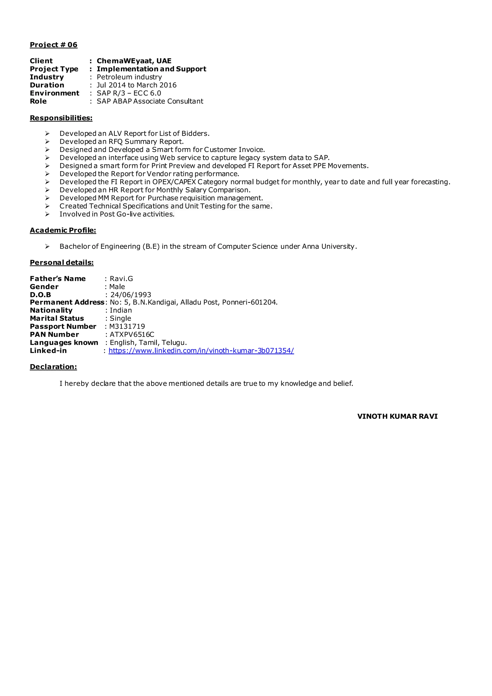 Project # 06
Client : ChemaWEyaat, UAE
Project Type : Implementation and Support
Industry : Petroleum industry
Duration : Jul 2014 to March 2016
Environment : SAP R/3 – ECC 6.0
Role : SAP ABAP Associate Consultant
Responsibilities:
 Developed an ALV Report for List of Bidders.
 Developed an RFQ Summary Report.
 Designed and Developed a Smart form for Customer Invoice.
 Developed an interface using Web service to capture legacy system data to SAP.
 Designed a smart form for Print Preview and developed FI Report for Asset PPE Movements.
 Developed the Report for Vendor rating performance.
 Developed the FI Report in OPEX/CAPEX Category normal budget for monthly, year to date and full year forecasting.
 Developed an HR Report for Monthly Salary Comparison.
 Developed MM Report for Purchase requisition management.
 Created Technical Specifications and Unit Testing for the same.
 Involved in Post Go-live activities.
Academic Profile:
 Bachelor of Engineering (B.E) in the stream of Computer Science under Anna University.
Personal details:
Father’s Name : Ravi.G
Gender : Male
D.O.B : 24/06/1993
Permanent Address: No: 5, B.N.Kandigai, Alladu Post, Ponneri-601204.
Nationality : Indian
Marital Status : Single
Passport Number : M3131719
PAN Number : ATXPV6516C
Languages known : English, Tamil, Telugu.
Linked-in : https://www.linkedin.com/in/vinoth-kumar-3b071354/
Declaration:
I hereby declare that the above mentioned details are true to my knowledge and belief.
VINOTH KUMAR RAVI
 