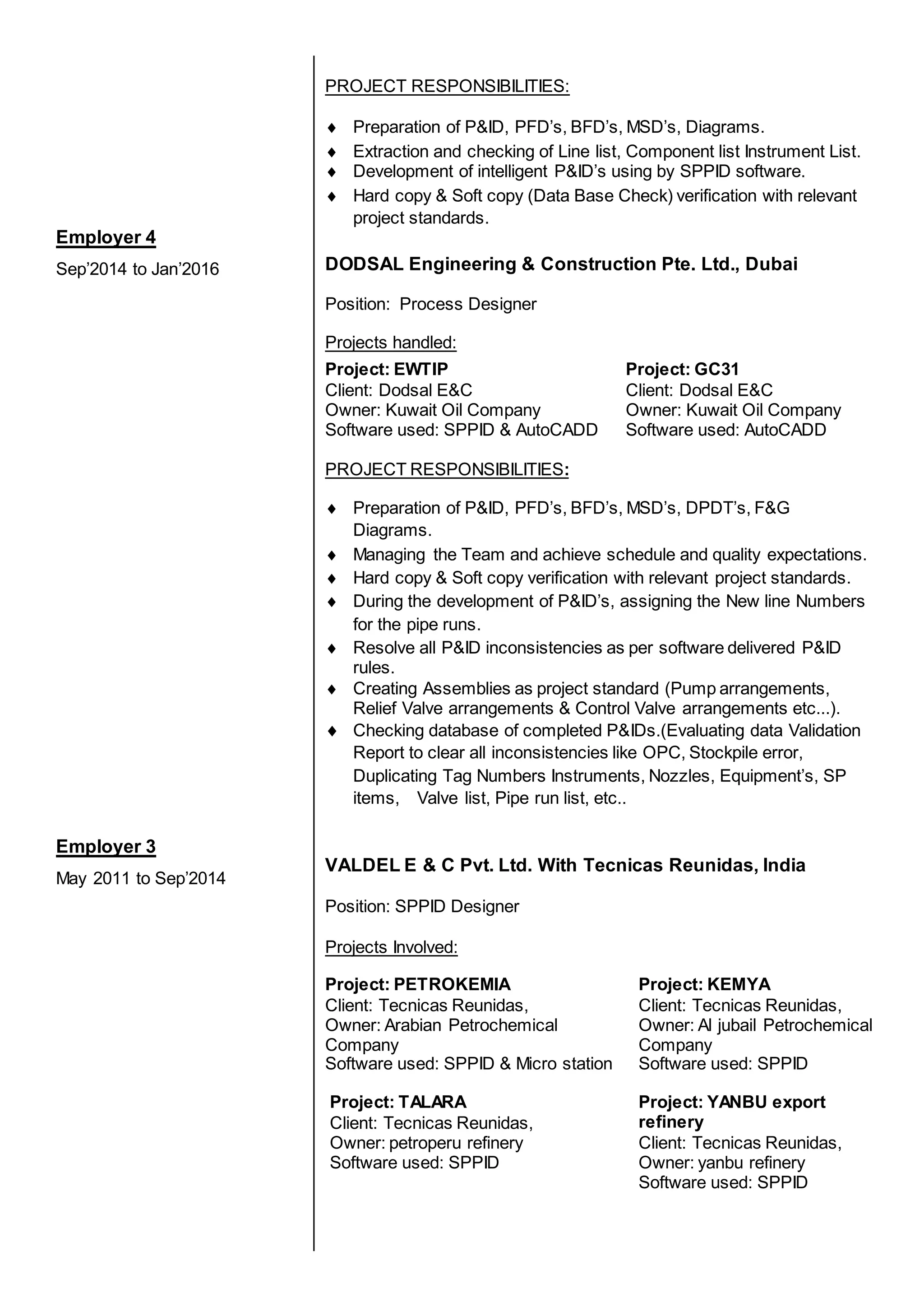 Employer 4
Sep’2014 to Jan’2016
Employer 3
May 2011 to Sep’2014
PROJECT RESPONSIBILITIES:
 Preparation of P&ID, PFD’s, BFD’s, MSD’s, Diagrams.
 Extraction and checking of Line list, Component list Instrument List.
 Development of intelligent P&ID’s using by SPPID software.
 Hard copy & Soft copy (Data Base Check) verification with relevant
project standards.
DODSAL Engineering & Construction Pte. Ltd., Dubai
Position: Process Designer
Projects handled:
Project: EWTIP
Client: Dodsal E&C
Owner: Kuwait Oil Company
Software used: SPPID & AutoCADD
Project: GC31
Client: Dodsal E&C
Owner: Kuwait Oil Company
Software used: AutoCADD
PROJECT RESPONSIBILITIES:
 Preparation of P&ID, PFD’s, BFD’s, MSD’s, DPDT’s, F&G
Diagrams.
 Managing the Team and achieve schedule and quality expectations.
 Hard copy & Soft copy verification with relevant project standards.
 During the development of P&ID’s, assigning the New line Numbers
for the pipe runs.
 Resolve all P&ID inconsistencies as per software delivered P&ID
rules.
 Creating Assemblies as project standard (Pump arrangements,
Relief Valve arrangements & Control Valve arrangements etc...).
 Checking database of completed P&IDs.(Evaluating data Validation
Report to clear all inconsistencies like OPC, Stockpile error,
Duplicating Tag Numbers Instruments, Nozzles, Equipment’s, SP
items, Valve list, Pipe run list, etc..
VALDEL E & C Pvt. Ltd. With Tecnicas Reunidas, India
Position: SPPID Designer
Projects Involved:
Project: PETROKEMIA
Client: Tecnicas Reunidas,
Owner: Arabian Petrochemical
Company
Software used: SPPID & Micro station
Project: KEMYA
Client: Tecnicas Reunidas,
Owner: Al jubail Petrochemical
Company
Software used: SPPID
Project: TALARA
Client: Tecnicas Reunidas,
Owner: petroperu refinery
Software used: SPPID
Project: YANBU export
refinery
Client: Tecnicas Reunidas,
Owner: yanbu refinery
Software used: SPPID
 