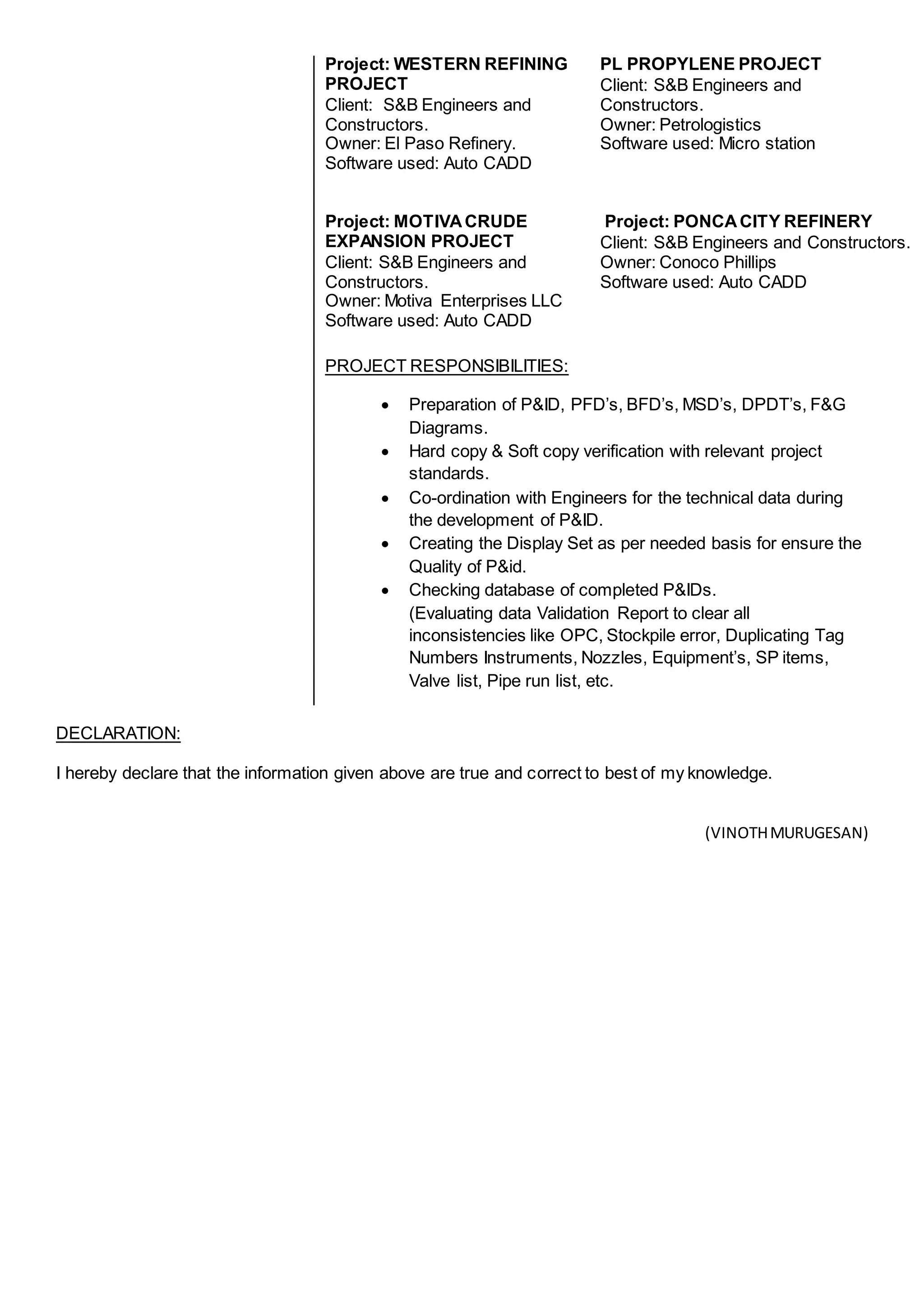 Project: WESTERN REFINING
PROJECT
Client: S&B Engineers and
Constructors.
Owner: El Paso Refinery.
Software used: Auto CADD
PL PROPYLENE PROJECT
Client: S&B Engineers and
Constructors.
Owner: Petrologistics
Software used: Micro station
Project: MOTIVACRUDE
EXPANSION PROJECT
Client: S&B Engineers and
Constructors.
Owner: Motiva Enterprises LLC
Software used: Auto CADD
Project: PONCACITY REFINERY
Client: S&B Engineers and Constructors.
Owner: Conoco Phillips
Software used: Auto CADD
PROJECT RESPONSIBILITIES:
 Preparation of P&ID, PFD’s, BFD’s, MSD’s, DPDT’s, F&G
Diagrams.
 Hard copy & Soft copy verification with relevant project
standards.
 Co-ordination with Engineers for the technical data during
the development of P&ID.
 Creating the Display Set as per needed basis for ensure the
Quality of P&id.
 Checking database of completed P&IDs.
(Evaluating data Validation Report to clear all
inconsistencies like OPC, Stockpile error, Duplicating Tag
Numbers Instruments, Nozzles, Equipment’s, SP items,
Valve list, Pipe run list, etc.
DECLARATION:
I hereby declare that the information given above are true and correct to best of my knowledge.
(VINOTHMURUGESAN)
 