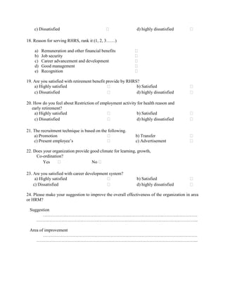 c) Dissatisfied                                          d) highly dissatisfied       

18. Reason for serving RHRS, rank it (1, 2, 3……)

    a)   Remuneration and other financial benefits          
    b)   Job security                                       
    c)   Career advancement and development                 
    d)   Good management                                    
    e)   Recognition                                        

19. Are you satisfied with retirement benefit provide by RHRS?
    a) Highly satisfied                                     b) Satisfied                  
    c) Dissatisfied                                         d) highly dissatisfied        

20. How do you feel about Restriction of employment activity for health reason and
   early retirement?
    a) Highly satisfied                                    b) Satisfied                   
    c) Dissatisfied                                        d) highly dissatisfied         

21. The recruitment technique is based on the following.
    a) Promotion                                            b) Transfer                   
    c) Present employee’s                                   c) Advertisement              

22. Does your organization provide good climate for learning, growth,
     Co-ordination?
         Yes                       No 

23. Are you satisfied with career development system?
     a) Highly satisfied                                     b) Satisfied                 
    c) Dissatisfied                                          d) highly dissatisfied       

24. Please make your suggestion to improve the overall effectiveness of the organization in area
or HRM?

 Suggestion
       ……………………………………………………………………………………………
    ………………………………………………………………………………………………..

 Area of improvement
        ……………………………………………………………………………………………
    ………………………………………………………………………………………………..
 