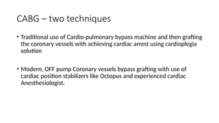 CABG – two techniques
• Traditional use of Cardio-pulmonary bypass machine and then grafting
the coronary vessels with achieving cardiac arrest using cardioplegia
solution
• Modern, OFF pump Coronary vessels bypass grafting with use of
cardiac position stabilizers like Octopus and experienced cardiac
Anesthesiologist.
 