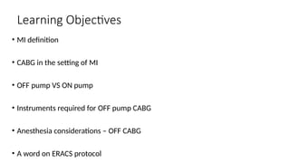 Learning Objectives
• MI definition
• CABG in the setting of MI
• OFF pump VS ON pump
• Instruments required for OFF pump CABG
• Anesthesia considerations – OFF CABG
• A word on ERACS protocol
 