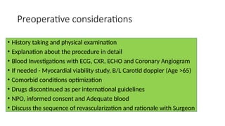 Preoperative considerations
• History taking and physical examination
• Explanation about the procedure in detail
• Blood Investigations with ECG, CXR, ECHO and Coronary Angiogram
• If needed - Myocardial viability study, B/L Carotid doppler (Age >65)
• Comorbid conditions optimization
• Drugs discontinued as per international guidelines
• NPO, informed consent and Adequate blood
• Discuss the sequence of revascularization and rationale with Surgeon
 