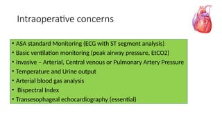 Intraoperative concerns
• ASA standard Monitoring (ECG with ST segment analysis)
• Basic ventilation monitoring (peak airway pressure, EtCO2)
• Invasive – Arterial, Central venous or Pulmonary Artery Pressure
• Temperature and Urine output
• Arterial blood gas analysis
• Bispectral Index
• Transesophageal echocardiography (essential)
 