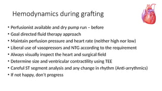 Hemodynamics during grafting
• Perfusionist available and dry pump run – before
• Goal directed fluid therapy approach
• Maintain perfusion pressure and heart rate (neither high nor low)
• Liberal use of vasopressors and NTG according to the requirement
• Always visually inspect the heart and surgical field
• Determine size and ventricular contractility using TEE
• Careful ST segment analysis and any change in rhythm (Anti-arrythmics)
• If not happy, don’t progress
 