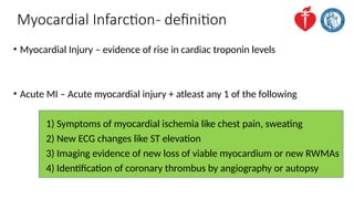 Myocardial Infarction- definition
• Myocardial Injury – evidence of rise in cardiac troponin levels
• Acute MI – Acute myocardial injury + atleast any 1 of the following
1) Symptoms of myocardial ischemia like chest pain, sweating
2) New ECG changes like ST elevation
3) Imaging evidence of new loss of viable myocardium or new RWMAs
4) Identification of coronary thrombus by angiography or autopsy
 