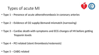 Types of acute MI
• Type 1 – Presence of acute atherothrombosis in coronary arteries
• Type 2 – Evidence of O2 supply/demand mismatch (narrowing)
• Type 3 – Cardiac death with symptoms and ECG changes of MI before getting
Troponin levels
• Type 4 – PCI related (stent thrombosis/restenosis)
• Type 5 – CABG related
 