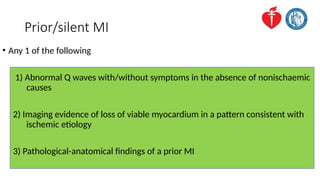 Prior/silent MI
• Any 1 of the following
1) Abnormal Q waves with/without symptoms in the absence of nonischaemic
causes
2) Imaging evidence of loss of viable myocardium in a pattern consistent with
ischemic etiology
3) Pathological-anatomical findings of a prior MI
 