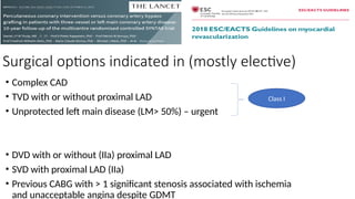 Surgical options indicated in (mostly elective)
• Complex CAD
• TVD with or without proximal LAD
• Unprotected left main disease (LM> 50%) – urgent
• DVD with or without (IIa) proximal LAD
• SVD with proximal LAD (IIa)
• Previous CABG with > 1 significant stenosis associated with ischemia
and unacceptable angina despite GDMT
Class I
 