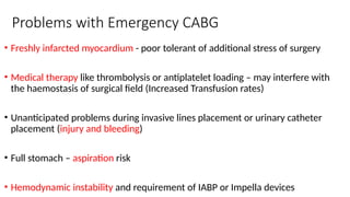 Problems with Emergency CABG
• Freshly infarcted myocardium - poor tolerant of additional stress of surgery
• Medical therapy like thrombolysis or antiplatelet loading – may interfere with
the haemostasis of surgical field (Increased Transfusion rates)
• Unanticipated problems during invasive lines placement or urinary catheter
placement (injury and bleeding)
• Full stomach – aspiration risk
• Hemodynamic instability and requirement of IABP or Impella devices
 