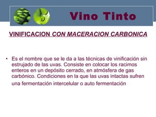 Vino Tinto VINIFICACION  CON MACERACION CARBONICA Es el nombre que se le da a las técnicas de vinificación sin estrujado de las uvas. Consiste en colocar los racimos enteros en un depósito cerrado, en atmósfera de gas carbónico. Condiciones en la que las uvas intactas sufren una fermentación intercelular o auto fermentación   