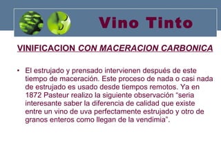 Vino Tinto VINIFICACION  CON MACERACION CARBONICA El estrujado y prensado intervienen después de este tiempo de maceración. Este proceso de nada o casi nada de estrujado es usado desde tiempos remotos. Ya en 1872 Pasteur realizo la siguiente observación “seria interesante saber la diferencia de calidad que existe entre un vino de uva perfectamente estrujado y otro de granos enteros como llegan de la vendimia”. 