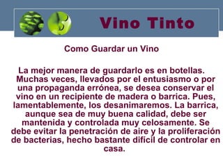 Vino Tinto Como Guardar un Vino La mejor manera de guardarlo es en botellas. Muchas veces, llevados por el entusiasmo o por una propaganda errónea, se desea conservar el vino en un recipiente de madera o barrica. Pues, lamentablemente, los desanimaremos. La barrica, aunque sea de muy buena calidad, debe ser mantenida y controlada muy celosamente. Se debe evitar la penetración de aire y la proliferación de bacterias, hecho bastante difícil de controlar en casa.   