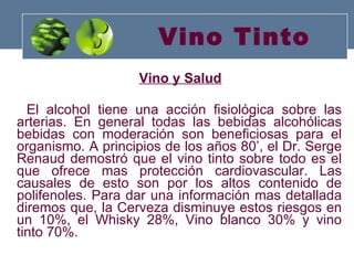 Vino Tinto Vino y Salud El alcohol tiene una acción fisiológica sobre las arterias. En general todas las bebidas alcohólicas bebidas con moderación son beneficiosas para el organismo. A principios de los años 80’, el Dr. Serge Renaud demostró que el vino tinto sobre todo es el que ofrece mas protección cardiovascular. Las causales de esto son por los altos contenido de polifenoles. Para dar una información mas detallada diremos que, la Cerveza disminuye estos riesgos en un 10%, el Whisky 28%, Vino blanco 30% y vino tinto 70%.  